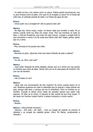 Alejandro Casona (1903 – 1965) 
40 
­ Ya están la loza y los cobres como un ascua. Pobres podrá encontrarnos, eso 
sí, pero limpias como la plata. ¿Por qué no te arreglas un poco? En el fondo del 
cofre hay un pañuelo grande de seda y un frasco de agua de olor. 
ESTELA. 
­ ¿Para quién voy a arreglarme? ¿No te parezco bien así? 
ABUELA. 
­ No digo eso. Como mujer, mujer, no tienes nada que envidiar a nadie. Ni yo 
misma  cuando  tenía  tus  años  era  mejor  moza.  Pero  los  hombres  en  todo  se 
fijan; y más los forasteros, que traen los ojos nuevos. (Limpia y arregla todo lo 
que encuentra a mano.) ¡La de cosas que habrá visto ese! Viajes, países, gente 
que va y viene. 
ESTELA. 
­ Muy nerviosa te ha puesto esa visita. 
ABUELA. 
­ Nerviosa es poco. ¿Querrás creer que estoy tiritando de pies a cabeza? 
ESTELA. 
­ Ya veo, ya. Pero, ¿por qué? 
ABUELA. 
­ ¡Casi nada! Después de tanta soledad, pensar que va a entrar por esa puerta 
un hombre que viene de lejos. ¡Sentir otra vez en la casa pasos de hombre! ¡Oír 
una voz de hombre! 
ESTELA. 
­ ¿No te basta mi voz? 
ABUELA. 
­ ¿Qué vale una conversación de dos mujeres? Es como cuando  llueve en el 
mar. Nosotras podemos ser todo lo soberbias que tú quieras y hasta desviar los 
ojos, porque está bien, y porque así nos lo enseñaron. Pero un hombre es un 
hombre.  Cuando  lo  tienes  cerca  hasta  las  paredes  parece  que  están  más 
seguras. ¡Si ellos no te miran, ni siquiera te das cuenta de que eres mujer! ¡Y 
las casas con hombre huelen fuerte: a tabaco tranquilo y a buen sueño! 
ESTELA. 
­ Abuela... 
ABUELA.—(Escuchando nerviosa.} 
­  Silencio...  ¡Ahí  está...  ahí  está!...  (Con  un  rezago  de  instinto  se  arranca  el 
delantal  y  se  arregla  los  cabellos  grises.  Entra  Tío  Marko,  conduciendo  a 
Ricardo.)
 