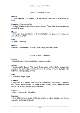 La barca sin pescador (1945) 
41 
DICHOS, TÍO MARKO y RICARDO 
MARKO. 
­ Estela Anderson... La abuela... (Se saludan sin palabras). Él no sé cómo se 
llama. 
RICARDO.—(Avanza cohibido.) 
­ Jordán. Ricardo Jordán. (Se miran en silencio. Pausa. Ricardo contempla con 
emoción la casa.) 
MARKO. 
­ Como ven, tampoco el señor es de mucho hablar, con que, por mi parte, creo 
que está todo. ¿No? 
ESTELA. 
­ Gracias, Tío Marko. 
MARKO. 
­ Buenas. (Volviéndose a la abuela, más fuerte.) ¡Noches! (Sale.) 
ESTELA, la ABUELA y RICARDO 
ESTELA. 
­ Ricardo Jordán... No recuerdo haber oído ese nombre. 
ABUELA. 
­ No es extraño. Cuando Péter volvía de sus viajes hablaba de los barcos y los 
árboles  y  las  chimeneas  grandes.  Pero  de  la  gente,  poco.  Le  gustaba  más 
hablar de cosas que de personas. 
ESTELA. 
­ ¿Fue usted amigo suyo? 
RICARDO. 
­ Amigos no es la palabra. Le conocí sólo un momento, hace tiempo, cantando 
una canción. Pero fue algo tan importante en mi vida que no podré olvidarlo 
nunca. Ese recuerdo es el que me trajo aquí. 
ESTELA. 
­ ¿Hizo el viaje por él? ¿No sabía... ? 
RICARDO. 
­ Sí, lo sabía. Pero me atraía el afán de conocer su aldea, las cosas que fueron 
suyas, las gentes que él quería.
 