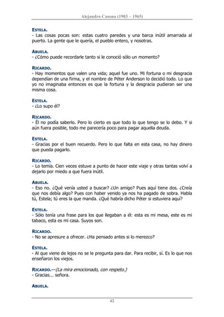 Alejandro Casona (1903 – 1965) 
42 
ESTELA. 
­  Las  cosas  pocas  son:  estas  cuatro  paredes  y  una  barca  inútil  amarrada  al 
puerto. La gente que le quería, el pueblo entero, y nosotras. 
ABUELA. 
­ ¿Cómo puede recordarle tanto si le conoció sólo un momento? 
RICARDO. 
­ Hay momentos que valen una vida; aquel fue uno. Mi fortuna o mi desgracia 
dependían de una firma, y el nombre de Péter Anderson lo decidió todo. Lo que 
yo no imaginaba entonces es que  la fortuna  y la desgracia pudieran ser una 
misma cosa. 
ESTELA. 
­ ¿Lo supo él? 
RICARDO. 
­ Él no podía saberlo. Pero lo cierto es que todo lo que tengo se lo debo. Y si 
aún fuera posible, todo me parecería poco para pagar aquella deuda. 
ESTELA. 
­ Gracias por el buen recuerdo. Pero lo que falta en esta casa, no hay dinero 
que pueda pagarlo. 
RICARDO. 
­ Lo temía. Cien veces estuve a punto de hacer este viaje y otras tantas volví a 
dejarlo por miedo a que fuera inútil. 
ABUELA. 
­ Eso no. ¿Qué venía usted a buscar? ¿Un amigo? Pues aquí tiene dos. ¿Creía 
que nos debía algo? Pues con haber venido ya nos ha pagado de sobra. Habla 
tú, Estela; tú eres la que manda. ¿Qué habría dicho Péter si estuviera aquí? 
ESTELA. 
­ Sólo tenía una frase para los que llegaban a él: esta es mi mesa, este es mi 
tabaco, esta es mi casa. Suyos son. 
RICARDO. 
­ No se apresure a ofrecer. ¿Ha pensado antes si lo merezco? 
ESTELA. 
­ Al que viene de lejos no se le pregunta para dar. Para recibir, sí. Es lo que nos 
enseñaron los viejos. 
RICARDO.—(La mira emocionado, con respeto.) 
­ Gracias... señora. 
ABUELA.
 