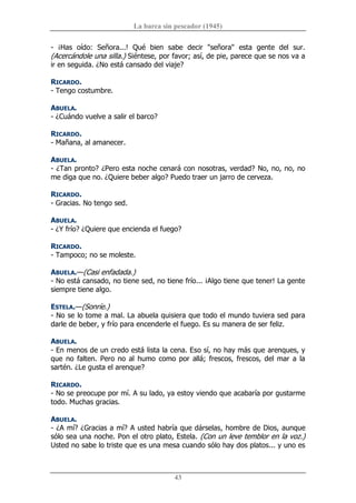 La barca sin pescador (1945) 
43 
­  ¡Has  oído:  Señora...!  Qué  bien  sabe  decir  "señora"  esta  gente  del  sur. 
(Acercándole una silla.) Siéntese, por favor; así, de pie, parece que se nos va a 
ir en seguida. ¿No está cansado del viaje? 
RICARDO. 
­ Tengo costumbre. 
ABUELA. 
­ ¿Cuándo vuelve a salir el barco? 
RICARDO. 
­ Mañana, al amanecer. 
ABUELA. 
­ ¿Tan pronto? ¿Pero esta noche cenará con nosotras, verdad? No, no, no, no 
me diga que no. ¿Quiere beber algo? Puedo traer un jarro de cerveza. 
RICARDO. 
­ Gracias. No tengo sed. 
ABUELA. 
­ ¿Y frío? ¿Quiere que encienda el fuego? 
RICARDO. 
­ Tampoco; no se moleste. 
ABUELA.—(Casi enfadada.) 
­ No está cansado, no tiene sed, no tiene frío... ¡Algo tiene que tener! La gente 
siempre tiene algo. 
ESTELA.—(Sonríe.) 
­ No se lo tome a mal. La abuela quisiera que todo el mundo tuviera sed para 
darle de beber, y frío para encenderle el fuego. Es su manera de ser feliz. 
ABUELA. 
­ En menos de un credo está lista la cena. Eso sí, no hay más que arenques, y 
que no falten. Pero no al humo como por allá; frescos, frescos, del mar a la 
sartén. ¿Le gusta el arenque? 
RICARDO. 
­ No se preocupe por mí. A su lado, ya estoy viendo que acabaría por gustarme 
todo. Muchas gracias. 
ABUELA. 
­ ¿A mí? ¿Gracias a mí? A usted habría que dárselas, hombre de Dios, aunque 
sólo sea una noche. Pon el otro plato, Estela. (Con un leve temblor en la voz.) 
Usted no sabe lo triste que es una mesa cuando sólo hay dos platos... y uno es
 