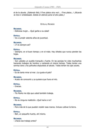 Alejandro Casona (1903 – 1965) 
44 
el de la abuela. (Saliendo feliz.) ¡Tres platos otra vez!... ¡Tres platos...! (Ricardo 
la mira ir embelesado. Estela en silencio pone el otro plato.) 
ESTELA y RICARDO 
RICARDO. 
­ Deliciosa mujer... ¡Qué garbo a su edad! 
ESTELA. 
­ Va a cumplir setenta años de juventud. 
RICARDO. 
­ ¿Y es siempre así? 
ESTELA. 
­ Siempre; en el buen tiempo y en el malo. Hay árboles que nunca pierden las 
hojas. 
RICARDO. 
­ Son ustedes un pueblo tranquilo y fuerte. En las granjas he visto muchachas 
haciendo trabajos de hombre y cantando al  mismo tiempo. Todas tenían una 
sonrisa clara y los pañuelos dispuestos al saludo. Todas tenían los ojos azules. 
ESTELA. 
­ Es de tanto mirar al mar. ¿Le gusta el país? 
RICARDO. 
­ Acabo de conocerlo y ya quisiera que fuera el mío. 
ESTELA. 
­ Gracias. 
RICARDO. 
­ Tío Marko me dijo que usted también trabaja. 
ESTELA. 
­ No es ninguna maldición. ¿Qué haría si no? 
RICARDO. 
­ Pero más de lo que pueden resistir esas manos. Incluso cultivar la tierra. 
ESTELA. 
­ Bah, un pequeño huerto, ahí mismo. 
RICARDO. 
­ ¿Hacía ese trabajo antes?
 