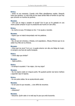 La barca sin pescador (1945) 
45 
ESTELA. 
­  Antes  no  era  necesario.  Cuando  vivía  Péter  plantábamos  rosales.  Después 
hubo que sembrar. Lo más triste de las casas donde falta el hombre es que hay 
que convertir en huertos los jardines. 
RICARDO. 
­  ¿Por  qué  se  niega  a  aceptar  mi  ayuda?  Con  lo  que  yo  he  gastado  en  una 
noche puedo comprar lo que no produciría ese huerto en cien años. 
ESTELA. 
­ Su noche es suya. Mi trabajo es mío. Y me ayuda a recordar. 
RICARDO. 
­ Espero que no habrá interpretado mal mis palabras. 
ESTELA. 
­ No; sé que son sinceras, y limpias, se lo agradezco. (Pausa.) Parece que no es 
usted muy feliz con su fortuna. 
RICARDO. 
­ ¿Para qué me sirve? Ya lo ve: ni puedo ahorrar con ella una fatiga de mujer, 
ni comprar una hora de sueño tranquilo. 
ESTELA. 
­ ¿Tiene algo que olvidar? 
RICARDO. 
­  Ojalá pudiera... 
ESTELA. 
­ El tiempo le ayudará. Y los viajes. ¿Va muy lejos? 
RICARDO. 
­ No me espera nadie en ninguna parte. Me gustaría perder ese barco mañana 
y aguardar aquí el regreso. 
ESTELA. 
­ Es una pobre aldea. No se acostumbraría usted. 
RICARDO. 
­ Es tan poco lo que necesito... y tan difícil de encontrar. 
ESTELA. 
­ ¿Descanso? 
RICARDO. 
­ Descanso. Quién sabe si no está aquí la paz que ando buscando.
 