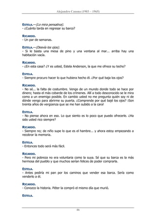Alejandro Casona (1903 – 1965) 
46 
ESTELA.—(Lo mira pensativa). 
­ ¿Cuánto tarda en regresar su barco? 
RICARDO. 
­ Un par de semanas. 
ESTELA.—(Desvía los ojos). 
­  Si  le  basta  una  mesa  de  pino  y  una  ventana  al  mar...  arriba  hay  una 
habitación vacía. 
RICARDO. 
­ ¿En esta casa? ¿Y es usted, Estela Anderson, la que me ofrece su techo? 
ESTELA. 
­ Siempre procuro hacer lo que hubiera hecho él. ¿Por qué baja los ojos? 
RICARDO. 
­ No sé... la falta de costumbre. Vengo de un mundo donde todo se hace por 
dinero; hasta el más cobarde de los crímenes. Allí a todo desconocido se le mira 
como a un enemigo posible. En cambio usted no me pregunta quién soy ni de 
dónde vengo para abrirme su puerta. ¿Comprende por qué bajé los ojos? ¡Son 
treinta años de vergüenza que se me han subido a la cara! 
ESTELA. 
­ No piense ahora en eso. Lo que siento es lo poco que puedo ofrecerle. ¿Ha 
sido usted rico siempre? 
RICARDO. 
­ Siempre no; de niño supe lo que es el hambre... y ahora estoy empezando a 
recobrar la memoria. 
ESTELA. 
­ Entonces todo será más fácil. 
RICARDO. 
­ Pero mi pobreza no era voluntaria como la suya. Sé que su barca es la más 
hermosa del pueblo y que muchos serían felices de poder comprarla. 
ESTELA. 
­  Antes  pediría  mi  pan  por  los  caminos  que  vender  esa  barca.  Sería  como 
venderlo a él. 
RICARDO. 
­ Conozco la historia. Péter la compró el mismo día que murió. 
ESTELA.
 
