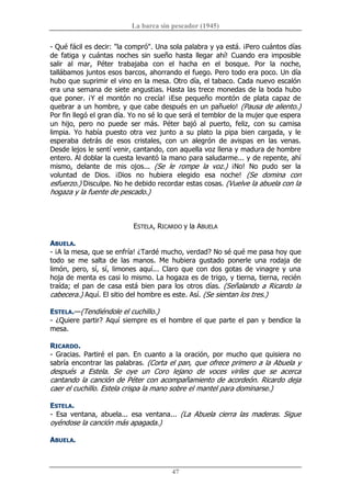 La barca sin pescador (1945) 
47 
­ Qué fácil es decir: "la compró". Una sola palabra y ya está. ¡Pero cuántos días 
de  fatiga  y  cuántas  noches  sin  sueño  hasta  llegar  ahí!  Cuando  era  imposible 
salir  al  mar,  Péter  trabajaba  con  el  hacha  en  el  bosque.  Por  la  noche, 
tallábamos juntos esos barcos, ahorrando el fuego. Pero todo era poco. Un día 
hubo que suprimir el vino en la mesa. Otro día, el tabaco. Cada nuevo escalón 
era una semana de siete angustias. Hasta las trece monedas de la boda hubo 
que poner. ¡Y  el montón  no crecía!  ¡Ese pequeño montón  de plata capaz de 
quebrar a un hombre, y que cabe después en un pañuelo! (Pausa de aliento.) 
Por fin llegó el gran día. Yo no sé lo que será el temblor de la mujer que espera 
un  hijo,  pero  no  puede  ser  más.  Péter  bajó  al  puerto,  feliz,  con  su  camisa 
limpia.  Yo  había  puesto  otra  vez  junto  a  su  plato  la  pipa  bien  cargada,  y  le 
esperaba  detrás  de  esos  cristales,  con  un  alegrón  de  avispas  en  las  venas. 
Desde lejos le sentí venir, cantando, con aquella voz llena y madura de hombre 
entero. Al doblar la cuesta levantó la mano para saludarme... y de repente, ahí 
mismo,  delante  de  mis  ojos...  (Se  le  rompe  la  voz.)  ¡No!  No  pudo  ser  la 
voluntad  de  Dios.  ¡Dios  no  hubiera  elegido  esa  noche!  (Se  domina  con 
esfuerzo.) Disculpe. No he debido recordar estas cosas. (Vuelve la abuela con la 
hogaza y la fuente de pescado.) 
ESTELA, RICARDO y la ABUELA 
ABUELA. 
­ ¡A la mesa, que se enfría! ¿Tardé mucho, verdad? No sé qué me pasa hoy que 
todo  se  me  salta  de  las  manos.  Me  hubiera  gustado  ponerle  una  rodaja  de 
limón, pero, sí, sí, limones  aquí... Claro que con dos gotas de vinagre y una 
hoja de menta es casi lo mismo. La hogaza es de trigo, y tierna, tierna, recién 
traída; el pan de casa  está bien para los otros días. (Señalando a Ricardo la 
cabecera.) Aquí. El sitio del hombre es este. Así. (Se sientan los tres.) 
ESTELA.—(Tendiéndole el cuchillo.) 
­ ¿Quiere partir? Aquí siempre es el hombre el que parte el pan y bendice la 
mesa. 
RICARDO. 
­ Gracias. Partiré el pan. En cuanto  a la oración, por mucho que quisiera no 
sabría encontrar las palabras. (Corta el pan, que ofrece primero a la Abuela y 
después  a  Estela.  Se  oye  un  Coro  lejano  de  voces  viriles  que  se  acerca 
cantando la canción de Péter con acompañamiento de acordeón. Ricardo deja 
caer el cuchillo. Estela crispa la mano sobre el mantel para dominarse.) 
ESTELA. 
­  Esa  ventana,  abuela...  esa  ventana...  (La  Abuela  cierra  las  maderas.  Sigue 
oyéndose la canción más apagada.) 
ABUELA.
 