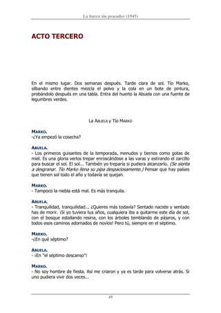 La barca sin pescador (1945) 
49 
ACTO TERCERO 
En  el  mismo  lugar.  Dos  semanas  después.  Tarde  clara  de  sol.  Tío  Marko, 
silbando  entre  dientes  mezcla  el  polvo  y  la  cola  en  un  bote  de  pintura, 
probándolo después en una tabla. Entra del huerto la Abuela con una fuente de 
legumbres verdes. 
La ABUELA y Tío MARKO 
MARKO. 
­¿Ya empezó la cosecha? 
ABUELA. 
­ Los primeros guisantes de la temporada, menudos y tiernos como gotas de 
miel. Es una gloria verlos trepar enroscándose a las varas y estirando el zarcillo 
para buscar el sol. El sol... También yo treparía si pudiera alcanzarlo. (Se sienta 
a desgranar. Tío Marko llena su pipa despaciosamente.) Pensar que hay países 
que tienen sol todo el año y todavía se quejan. 
MARKO. 
­ Tampoco la niebla está mal. Es más tranquila. 
ABUELA. 
­ Tranquilidad, tranquilidad... ¿Quieres más todavía? Sentado naciste y sentado 
has de morir. ¡Si yo tuviera tus años, cualquiera iba a quitarme este día de sol, 
con el bosque estallando resina, con los árboles temblando de pájaros, y con 
todos esos caminos adornados de novios! Pero tú, siempre en el séptimo. 
MARKO. 
­¿En qué séptimo? 
ABUELA. 
­ ¡En "el séptimo descanso"! 
MARKO. 
­ No soy hombre de fiesta. Así me criaron y ya es tarde para volverse atrás. Si 
uno pudiera vivir dos veces...
 