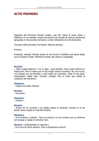La barca sin pescador (1945) 
5 
ACTO PRIMERO 
Despacho  del  financiero  Ricardo  Jordán.  Lujo  frío.  Sobre  la  mesa,  ticker  y 
teléfonos. En las paredes, mapas económicos con franjas de colores, banderitas 
agrupadas en los grandes mercados y cintas indicadoras de comunicaciones 
Una gran esfera terrestre, de trípode. Reloj de péndulo. 
Invierno. 
Enriqueta, sentada. Ricardo acude de mal humor al teléfono que llama desde 
que se levanta el telón. Mientras él habla, ella retoca su maquillaje. 
RICARDO. 
­ ¡Hola! ¿Larga distancia...? Sí, sí, diga... Aquí también: otros cuatro enteros en 
media hora. Pero le repito que no hay ningún motivo de alarma. No, eso nunca; 
mis  órdenes  son  terminantes  y  para  todos  los  mercados.  ¡Pase  lo  que  pase, 
comprenden!  ¡Nada  más!  ¡Gracias!  (Cuelga.  Mira  el  ticker  que  señala  la 
cotización del momento.) 
ENRIQUETA. 
­ ¿Siguen las malas noticias? 
RICARDO. 
­ Así parece. 
ENRIQUETA. 
­ ¿Graves? 
RICARDO. 
­  Peores  las  he  conocido  y  he  sabido  capear  el  temporal.  Cuando  se  ve  de 
dónde viene el golpe es mas fácil evitarlo. 
ENRIQUETA. 
­ SI te limitaras a evitarlo... Pero te conozco; no eres hombre que se conforme 
con encajar un golpe sin devolver otro. 
RICARDO.—(Ofreciéndole un cigarrillo.) 
­ Es lo que he hecho siempre. ¿Voy a acobardarme ahora?
 