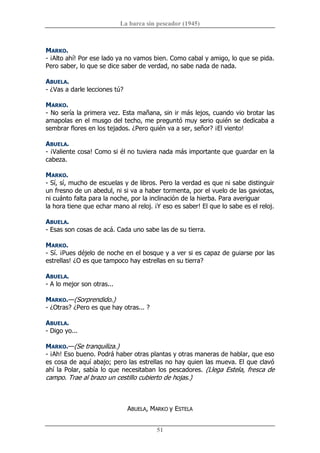 La barca sin pescador (1945) 
51 
MARKO. 
­ ¡Alto ahí! Por ese lado ya no vamos bien. Como cabal y amigo, lo que se pida. 
Pero saber, lo que se dice saber de verdad, no sabe nada de nada. 
ABUELA. 
­ ¿Vas a darle lecciones tú? 
MARKO. 
­ No sería la primera vez. Esta mañana, sin ir más lejos, cuando vio brotar las 
amapolas en el musgo del techo, me preguntó muy serio quién se dedicaba a 
sembrar flores en los tejados. ¿Pero quién va a ser, señor? ¡El viento! 
ABUELA. 
­ ¡Valiente cosa! Como si él no tuviera nada más importante que guardar en la 
cabeza. 
MARKO. 
­ Sí, sí, mucho de escuelas y de libros. Pero la verdad es que ni sabe distinguir 
un fresno de un abedul, ni si va a haber tormenta, por el vuelo de las gaviotas, 
ni cuánto falta para la noche, por la inclinación de la hierba. Para averiguar 
la hora tiene que echar mano al reloj. ¡Y eso es saber! El que lo sabe es el reloj. 
ABUELA. 
­ Esas son cosas de acá. Cada uno sabe las de su tierra. 
MARKO. 
­ Sí. ¡Pues déjelo de noche en el bosque y a ver si es capaz de guiarse por las 
estrellas! ¿O es que tampoco hay estrellas en su tierra? 
ABUELA. 
­ A lo mejor son otras... 
MARKO.—(Sorprendido.) 
­ ¿Otras? ¿Pero es que hay otras... ? 
ABUELA. 
­ Digo yo... 
MARKO.—(Se tranquiliza.) 
­ ¡Ah! Eso bueno. Podrá haber otras plantas y otras maneras de hablar, que eso 
es cosa de aquí abajo; pero las estrellas no hay quien las mueva. El que clavó 
ahí la Polar, sabía lo que necesitaban los pescadores. (Llega Estela, fresca de 
campo. Trae al brazo un cestillo cubierto de hojas.) 
ABUELA, MARKO y ESTELA
 