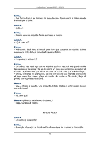 Alejandro Casona (1903 – 1965) 
52 
ESTELA. 
­ Qué fuerza trae el sol después de tanto tiempo. Aturde como si bajara dando 
trallazos por el pinar. 
ABUELA. 
­ ¿Sola...? 
ESTELA. 
­ Ricardo viene en seguida. Tenía que bajar al puerto. 
ABUELA. 
­ ¿Qué traes ahí? 
ESTELA. 
­  Arándanos.  Está  lleno  el  brezal,  pero  hay  que  buscarlos  de  rodillas.  Saben 
agazaparse entre la hoja como las fresas asustadas. 
ABUELA. 
­ ¿Le gustaron a Ricardo? 
ESTELA. 
­ ¿Y cuándo has visto algo que no le guste aquí? Si hasta al aire quisiera darle 
las gracias por la resina y la sal. Es como un ciego que empieza a descubrir el 
mundo. La primera vez que vio un arco­iris de noche creía que era un milagro. 
Y ahora, comiendo los arándanos, se reía con toda la cara morada chorreando 
el  jugo,  como  los  chicos.  (Deja  el  cestillo.  Se  vuelve  a  Tío  Marko.)  Baje  al 
puerto con él; puede necesitarle. 
MARKO. 
­ Voy... (Desde la puerta.) Una pregunta, Estela. ¿Sabía el señor Jordán lo que 
son arándanos? 
ESTELA. 
­ No. ¿Por qué? 
MARKO.—(Mirando satisfecho a la abuela.) 
­ Nada. Curiosidad. (Sale.) 
ESTELA y ABUELA 
ABUELA. 
­ ¿A qué bajó tan pronto? 
ESTELA. 
­ A arreglar el pasaje y a decirle adiós a los amigos. Ya empieza la despedida.
 
