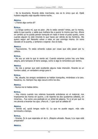 Alejandro Casona (1903 – 1965) 
54 
­  No  la  levantaría.  Ricardo  debe  marcharse;  eso  es  lo  único  que  sé.  Ojalá 
hubiera seguido viaje aquella misma noche. 
ABUELA. 
­ ¿Tienes algo contra él? 
ESTELA. 
­ Lo tengo contra mí, que es peor. ¿No lo estás viendo? Antes, por lo menos, 
sabía lo que quería; y sabía que mañana iba a querer lo mismo que hoy. Ahora 
en cambio ya no puedo pensar tranquila en nada ni tener el pulso quieto, como 
cuando alguien te está mirando lo que haces por detrás de los hombros. ¡No 
quiero  seguir  así!  Necesito  volver  a  estar  en  paz  conmigo  misma.  Un  remo 
clavado en la puerta, y sentarse a esperar. Eso es todo. 
ABUELA. 
­  Figuraciones.  Te  estás  echando  culpas  por  cosas  que  sólo  pasan  por  tu 
cabeza. 
ESTELA. 
­  No  soy  yo  sola  la  que  lo  siente  así.  Cuando  estamos  juntos  hay  una  falsa 
alegría, pero tampoco él tiene sosiego, como si algo le remordiera por dentro. 
ABUELA. 
­  No  irás  a  pensar  que  está  ocultando  alguna  mala  intención.  Ricardo  es  un 
hombre cabal; un verdadero amigo para ti. 
ESTELA. 
­ No, abuela; los amigos verdaderos se hablan tranquilos, mirándose a la cara. 
Nosotros, no. Siempre hay algo oscuro entre los dos. 
ABUELA. 
­ Nunca me lo habías dicho. 
ESTELA. 
­  Hoy  mismo  cuando  nos  reíamos  buscando  arándanos  en  el  matorral,  nos 
tropezamos las manos sin querer, y de repente los dos quedamos callados, sin 
mirarnos... Fue como una pedrada en un árbol de pájaros. Yo si sé por qué no 
me atrevía a levantar los ojos. ¿Pero él...? ¿por qué se callaba él? 
ABUELA. 
­  Siendo  así,  quizá  tengas  razón  tú.  Lo  que  no  puede  seguir,  más  vale 
terminarlo a tiempo. 
ESTELA. 
­ Gracias. Es lo que esperaba oír de ti. (Respira aliviada. Pausa.) ¿La ropa está 
preparada? 
ABUELA.
 