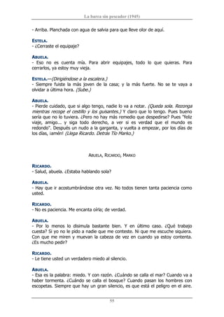 La barca sin pescador (1945) 
55 
­ Arriba. Planchada con agua de salvia para que lleve olor de aquí. 
ESTELA. 
­ ¿Cerraste el equipaje? 
ABUELA. 
­  Eso  no  es  cuenta  mía.  Para  abrir  equipajes,  todo  lo  que  quieras.  Para 
cerrarlos, ya estoy muy vieja. 
ESTELA.—(Dirigiéndose a la escalera.) 
­  Siempre  fuiste  la  más  joven  de  la  casa;  y  la  más  fuerte.  No  se  te  vaya  a 
olvidar a última hora. (Sube.) 
ABUELA. 
­ Pierde cuidado, que si algo tengo, nadie lo va a notar. (Queda sola. Rezonga 
mientras recoge el cestillo y los guisantes.) Y claro que lo tengo. Pues bueno 
sería que no lo tuviera. ¿Pero no hay más remedio que despedirse? Pues "feliz 
viaje,  amigo...  y  siga  todo  derecho,  a  ver  si  es  verdad  que  el  mundo  es 
redondo". Después un nudo a la garganta, y vuelta a empezar, por los días de 
los días, ¡amén! (Llega Ricardo. Detrás Tío Marko.) 
ABUELA, RICARDO, MARKO 
RICARDO. 
­ Salud, abuela. ¿Estaba hablando sola? 
ABUELA. 
­ Hay que ir acostumbrándose otra vez. No todos tienen tanta paciencia como 
usted. 
RICARDO. 
­ No es paciencia. Me encanta oírla; de verdad. 
ABUELA. 
­  Por  lo  menos  lo  disimula  bastante  bien.  Y  en  último  caso.  ¿Qué  trabajo 
cuesta? Si yo no le pido a nadie que me conteste. Ni que me escuche siquiera. 
Con que me miren y muevan la cabeza de vez en cuando ya estoy contenta. 
¿Es mucho pedir? 
RICARDO. 
­ Le tiene usted un verdadero miedo al silencio. 
ABUELA. 
­ Esa es la palabra: miedo. Y con razón. ¿Cuándo se calla el mar? Cuando va a 
haber tormenta. ¿Cuándo se calla el bosque? Cuando pasan los hombres con 
escopetas. Siempre que hay un gran silencio, es que está el peligro en el aire.
 