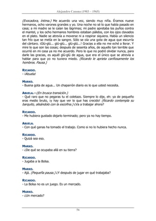 Alejandro Casona (1903 – 1965) 
56 
(Evocadora,  íntima.)  Me  acuerdo  una  vez,  siendo  muy  niña.  Éramos  nueve 
hermanos, ocho varones grandes y yo. Una noche no sé lo que había pasado en 
casa; a mi madre se le caían las lágrimas; mi padre apretaba los puños contra 
el mantel, y los ocho hermanos hombres estaban pálidos, con los ojos clavados 
en el plato. Nadie se atrevía a moverse ni a respirar siquiera. Había un silencio 
tan frío que se metía en la sangre. Sólo se oía una gota de agua que escurría 
del cántaro. ¡Glú­glú... glú­glú... glú­glú...! Gracias a ella no me eché a llorar. Y 
mire lo que son las cosas; después de sesenta años, de aquello tan terrible que 
ocurrió en mi casa ya no me acuerdo. Pero lo que no podré olvidar nunca, para 
darle las gracias, es aquél glú­glú de agua, que era el único que se atrevía a 
hablar  para  que  yo  no  tuviera  miedo.  (Ricardo  le  aprieta  cariñosamente  los 
hombros. Pausa.) 
RICARDO. 
­ ¡Abuela! 
MARKO. 
­ Buena gota de agua... Un chaparrón diario es lo que usted necesita. 
ABUELA.—(En brusca transición.) 
­ Qué raro que no pegaras tu el coletazo. Siempre lo dije, eh: ya de pequeño 
eras  medio  bruto,  ¡y  hay  que  ver  lo  que  has  crecido!  (Ricardo  contempla  su 
barquito, alisándolo con la escofina.) ¿Va a trabajar ahora? 
RICARDO. 
­ Me hubiera gustado dejarlo terminado; pero ya no hay tiempo. 
ABUELA. 
­ Con qué ganas ha tomado el trabajo. Como si no lo hubiera hecho nunca. 
RICARDO. 
­ Quizá sea eso. 
MARKO. 
­ ¿De qué se ocupaba allá en su tierra? 
RICARDO. 
­ Jugaba a la Bolsa. 
MARKO. 
­ Ajá. (Pequeña pausa.) ¿Y después de jugar en qué trabajaba? 
RICARDO. 
­ La Bolsa no es un juego. Es un mercado. 
MARKO. 
­ ¿Un mercado?
 