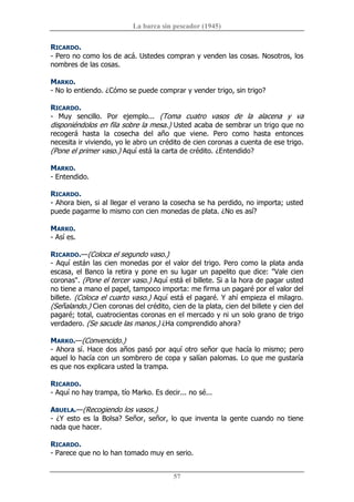 La barca sin pescador (1945) 
57 
RICARDO. 
­ Pero no como los de acá. Ustedes compran y venden las cosas. Nosotros, los 
nombres de las cosas. 
MARKO. 
­ No lo entiendo. ¿Cómo se puede comprar y vender trigo, sin trigo? 
RICARDO. 
­  Muy  sencillo.  Por  ejemplo...  (Toma  cuatro  vasos  de  la  alacena  y  va 
disponiéndolos en fila sobre la mesa.) Usted acaba de sembrar un trigo que no 
recogerá  hasta  la  cosecha  del  año  que  viene.  Pero  como  hasta  entonces 
necesita ir viviendo, yo le abro un crédito de cien coronas a cuenta de ese trigo. 
(Pone el primer vaso.) Aquí está la carta de crédito. ¿Entendido? 
MARKO. 
­ Entendido. 
RICARDO. 
­ Ahora bien, si al llegar el verano la cosecha se ha perdido, no importa; usted 
puede pagarme lo mismo con cien monedas de plata. ¿No es así? 
MARKO. 
­ Así es. 
RICARDO.—(Coloca el segundo vaso.) 
­ Aquí están las cien monedas por el valor del trigo. Pero como la plata anda 
escasa, el Banco la retira y pone en su lugar un papelito que dice: "Vale cien 
coronas". (Pone el tercer vaso.) Aquí está el billete. Si a la hora de pagar usted 
no tiene a mano el papel, tampoco importa: me firma un pagaré por el valor del 
billete. (Coloca el cuarto vaso.) Aquí está el pagaré. Y ahí empieza el milagro. 
(Señalando.) Cien coronas del crédito, cien de la plata, cien del billete y cien del 
pagaré; total, cuatrocientas coronas en el mercado y ni un solo grano de trigo 
verdadero. (Se sacude las manos.) ¿Ha comprendido ahora? 
MARKO.—(Convencido.) 
­ Ahora sí. Hace dos años pasó por aquí otro señor que hacía lo mismo; pero 
aquel lo hacía con un sombrero de copa y salían palomas. Lo que me gustaría 
es que nos explicara usted la trampa. 
RICARDO. 
­ Aquí no hay trampa, tío Marko. Es decir... no sé... 
ABUELA.—(Recogiendo los vasos.) 
­ ¿Y esto es la Bolsa? Señor, señor, lo que inventa la gente cuando no tiene 
nada que hacer. 
RICARDO. 
­ Parece que no lo han tomado muy en serio.
 