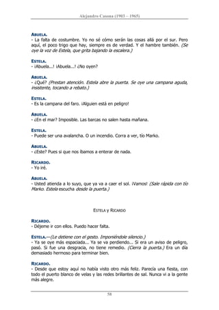 Alejandro Casona (1903 – 1965) 
58 
ABUELA. 
­ La falta de costumbre. Yo no sé cómo serán las cosas allá por el sur. Pero 
aquí, el poco trigo que hay, siempre es de verdad. Y el hambre también. (Se 
oye la voz de Estela, que grita bajando la escalera.) 
ESTELA. 
­ ¡Abuela...! ¡Abuela...! ¿No oyen? 
ABUELA. 
­ ¿Qué? (Prestan atención. Estela abre la puerta. Se oye una campana aguda, 
insistente, tocando a rebato.) 
ESTELA. 
­ Es la campana del faro. ¡Alguien está en peligro! 
ABUELA. 
­ ¿En el mar? Imposible. Las barcas no salen hasta mañana. 
ESTELA. 
­ Puede ser una avalancha. O un incendio. Corra a ver, tío Marko. 
ABUELA. 
­ ¿Este? Pues si que nos íbamos a enterar de nada. 
RICARDO. 
­ Yo iré. 
ABUELA. 
­ Usted atienda a lo suyo, que ya va a caer el sol. ¡Vamos! (Sale rápida con tío 
Marko. Estela escucha desde la puerta.) 
ESTELA y RICARDO 
RICARDO. 
­ Déjeme ir con ellos. Puedo hacer falta. 
ESTELA.—(Le detiene con el gesto. Imponiéndole silencio.) 
­ Ya se oye más espaciada... Ya se va perdiendo... Si era un aviso de peligro, 
pasó.  Si  fue  una  desgracia,  no  tiene  remedio.  (Cierra  la  puerta.)  Era  un  día 
demasiado hermoso para terminar bien. 
RICARDO. 
­ Desde que estoy  aquí no había visto otro más feliz. Parecía una fiesta, con 
todo el puerto blanco de velas y las redes brillantes de sal. Nunca vi a la gente 
más alegre.
 