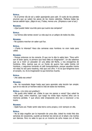 La barca sin pescador (1945) 
59 
ESTELA. 
­ Es el primer día de sol y están aparejando para salir. El vuelo de los petreles 
anuncia  que  ya  suben  los  peces  de  los  mares  calientes.  Mañana  todas  las 
barcas saldrán lejos. (Baja la voz.) Todas, menos una. (Empieza a caer el sol.) 
RICARDO. 
­ ¿Qué puede haber ocurrido para que suene esa campana? 
ESTELA. 
­ ¡La hemos oído tantas veces! La vida aquí es un peligro de todos los días. 
RICARDO. 
­ No quisiera marchar sin saber qué fue. 
ESTELA. 
­  ¿Tanto  le  interesa?  Hace  dos  semanas  esos  hombres  no  eran  nada  para 
usted. 
RICARDO. 
­ Porque entonces no los conocía. El que me lo dijo lo sabía bien: "Para sufrir 
con el dolor ajeno, lo primero que hace falta es imaginación". Un día sabemos 
que  va  a  morir  un  pescador  en  una  aldea  del  Norte,  y  nos  encogemos  de 
hombros.  Otro,  leemos  que  en  un  frente  de  guerra  han  caído  treinta  mil 
hombres, y seguimos tomando el café tranquilamente, porque aquellas treinta 
mil vidas no son para nosotros, más que una cifra. Y no es que tengamos duro 
el corazón, no. Es la imaginación la que tenemos muerta. 
ESTELA. 
­ ¿No sabía eso antes? 
RICARDO. 
­ No. He necesitado llegar hasta  aquí para  aprender esta lección tan simple: 
que en la vida de un hombre está la vida de todos los hombres. 
ESTELA.—(Le mira con gratitud.) 
­  Me  gusta  oírle  hablar  así.  ¿Sabe  lo  que  me  parece  a  veces?  Que  usted  ha 
nacido  aquí,  entre  nosotros;  que  luego  ha  vivido  lejos  muchos  años  con  la 
memoria  perdida.  Y  que  ahora  está  empezando  otra  vez  a  reconocer  a  los 
suyos. 
RICARDO. 
­ Ojalá fuera así. Poder sentir esta tierra como propia y vivir siempre en ella. 
ESTELA. 
­ No se deje engañar por la impresión de unos días. Usted ha vivido feliz dos 
semanas de vacaciones, cuando ya braman los ciervos en el alisal y las noches 
son blancas. Pero no sabe lo que es un  invierno de ocho meses con el hielo
 