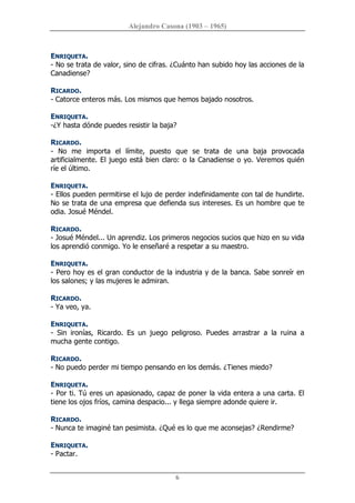 Alejandro Casona (1903 – 1965) 
6 
ENRIQUETA. 
­ No se trata de valor, sino de cifras. ¿Cuánto han subido hoy las acciones de la 
Canadiense? 
RICARDO. 
­ Catorce enteros más. Los mismos que hemos bajado nosotros. 
ENRIQUETA. 
­¿Y hasta dónde puedes resistir la baja? 
RICARDO. 
­  No  me  importa  el  límite,  puesto  que  se  trata  de  una  baja  provocada 
artificialmente. El juego está bien claro: o la Canadiense o yo. Veremos quién 
ríe el último. 
ENRIQUETA. 
­ Ellos pueden permitirse el lujo de perder indefinidamente con tal de hundirte. 
No se trata de una empresa que defienda sus intereses. Es un hombre que te 
odia. Josué Méndel. 
RICARDO. 
­ Josué Méndel... Un aprendiz. Los primeros negocios sucios que hizo en su vida 
los aprendió conmigo. Yo le enseñaré a respetar a su maestro. 
ENRIQUETA. 
­ Pero hoy es el gran conductor de la industria y de la banca. Sabe sonreír en 
los salones; y las mujeres le admiran. 
RICARDO. 
­ Ya veo, ya. 
ENRIQUETA. 
­  Sin  ironías,  Ricardo.  Es  un  juego  peligroso.  Puedes  arrastrar  a  la  ruina  a 
mucha gente contigo. 
RICARDO. 
­ No puedo perder mi tiempo pensando en los demás. ¿Tienes miedo? 
ENRIQUETA. 
­ Por ti. Tú eres un apasionado, capaz de poner la vida entera a una carta. El 
tiene los ojos fríos, camina despacio... y llega siempre adonde quiere ir. 
RICARDO. 
­ Nunca te imaginé tan pesimista. ¿Qué es lo que me aconsejas? ¿Rendirme? 
ENRIQUETA. 
­ Pactar.
 