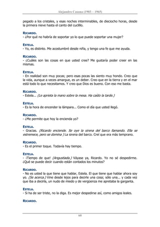 Alejandro Casona (1903 – 1965) 
60 
pegado a los cristales, y esas noches interminables, de dieciocho horas, desde 
la primera nieve hasta el canto del cuclillo. 
RICARDO. 
­ ¿Por qué no habría de soportar yo lo que puede soportar una mujer? 
ESTELA. 
­ Yo, es distinto. Me acostumbré desde niña, y tengo una fe que me ayuda. 
RICARDO. 
­  ¿Cuáles  son  las  cosas  en  que  usted  cree?  Me  gustaría  poder  creer  en  las 
mismas. 
ESTELA. 
­ En realidad son muy pocas; pero esas pocas las siento muy hondo. Creo que 
la vida, aunque a veces amargue, es un deber. Creo que en la tierra y en el mar 
está todo lo que necesitamos. Y creo que Dios es bueno. Con eso me basta. 
RICARDO. 
­ Estela... (Le aprieta la mano sobre la mesa. Ha caído la tarde.) 
ESTELA. 
­ Es la hora de encender la lámpara... Como el día que usted llegó. 
RICARDO. 
­ ¿Me permite que hoy la encienda yo? 
ESTELA. 
­  Gracias.  (Ricardo  enciende.  Se  oye  la  sirena  del  barco  llamando.  Ella  se 
estremece, pero se domina ) La sirena del barco. Creí que era más temprano. 
RICARDO. 
­ Es el primer toque. Todavía hay tiempo. 
ESTELA. 
­  ¡Tiempo  de  que!  (Angustiada.)  Váyase  ya,  Ricardo.  Yo  no  sé  despedirme. 
¿Qué se puede decir cuando están contados los minutos? 
RICARDO. 
­ No es usted la que tiene que hablar, Estela. El que tiene que hablar ahora soy 
yo. (Se acerca.) Vine desde lejos para decirle una cosa; sólo una... y cada vez 
que iba a decirla, un nudo de miedo y de vergüenza me apretaba la garganta. 
ESTELA. 
­ Si ha de ser triste, no la diga. Es mejor despedirse así, como amigos leales. 
RICARDO.
 