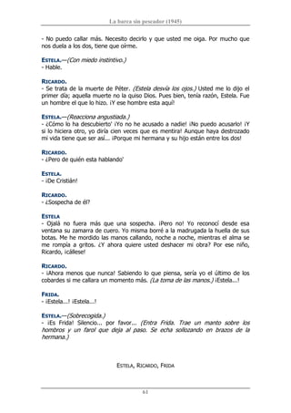 La barca sin pescador (1945) 
61 
­ No puedo callar más. Necesito decirlo y que usted me oiga. Por mucho que 
nos duela a los dos, tiene que oírme. 
ESTELA.—(Con miedo instintivo.) 
­ Hable. 
RICARDO. 
­ Se trata de la muerte de Péter. (Estela desvía los ojos.) Usted me lo dijo el 
primer día; aquella muerte no la quiso Dios. Pues bien, tenía razón, Estela. Fue 
un hombre el que lo hizo. ¡Y ese hombre esta aquí! 
ESTELA.—(Reacciona angustiada.) 
­ ¿Cómo lo ha descubierto' ¡Yo no he acusado a nadie! ¡No puedo acusarlo! ¡Y 
si lo hiciera otro, yo diría cien veces que es mentira! Aunque haya destrozado 
mi vida tiene que ser así... ¡Porque mi hermana y su hijo están entre los dos! 
RICARDO. 
­ ¿Pero de quién esta hablando' 
ESTELA. 
­ ¡De Cristián! 
RICARDO. 
­ ¿Sospecha de él? 
ESTELA 
­  Ojalá  no  fuera  más  que  una  sospecha.  ¡Pero  no!  Yo  reconocí  desde  esa 
ventana su zamarra de cuero. Yo misma borré a la madrugada la huella de sus 
botas. Me he mordido las manos callando, noche a noche, mientras el alma se 
me  rompía  a  gritos.  ¿Y  ahora  quiere  usted  deshacer  mi  obra?  Por  ese  niño, 
Ricardo, ¡cállese! 
RICARDO. 
­ ¡Ahora menos que nunca! Sabiendo lo que piensa, sería yo el último de los 
cobardes si me callara un momento más. (La toma de las manos.) ¡Estela...! 
FRIDA. 
­ ¡Estela...! ¡Estela...! 
ESTELA.—(Sobrecogida.) 
­  ¡Es  Frida!  Silencio...  por  favor...  (Entra  Frida.  Trae  un  manto  sobre  los 
hombros  y  un  farol  que  deja  al  paso.  Se  echa  sollozando  en  brazos  de  la 
hermana.) 
ESTELA, RICARDO, FRIDA
 