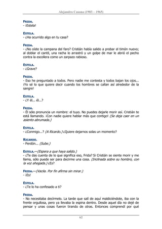 Alejandro Casona (1903 – 1965) 
62 
FRIDA. 
­ ¡Estela! 
ESTELA. 
­ ¿Ha ocurrido algo en tu casa? 
FRIDA. 
­ ¿No oíste la campana del faro? Cristián había salido a probar el timón nuevo; 
al doblar el cantil, una racha lo arrastró y un golpe de mar le abrió el pecho 
contra la escollera como un zarpazo rabioso. 
ESTELA. 
­ ¿Grave? 
FRIDA. 
­ Eso he preguntado a todos. Pero nadie me contesta y todos bajan los ojos... 
¡Yo  sé  lo  que  quiere  decir  cuando  los  hombres  se  callan  así  alrededor  de  la 
sangre! 
ESTELA. 
­ ¿Y él... él...? 
FRIDA. 
­ Él sólo pronuncia un nombre: el tuyo. No puedes dejarle morir así. Cristián te 
está llamando. ¡Con nadie quiere hablar más que contigo! (Se deja caer en un 
asiento abrumada.) 
ESTELA. 
­ ¿Conmigo...? (A Ricardo.) ¿Quiere dejarnos solas un momento? 
RICARDO. 
­ Perdón... (Sube.) 
ESTELA.—(Espera a que haya salido.) 
­ ¿Te das cuenta de lo que significa eso, Frida? Si Cristián se siente morir y me 
llama, sólo puede ser para decirme una cosa. (Inclinada sobre su hombro, con 
la voz ahogada.) ¿Es? 
FRIDA.—(Vacila. Por fin afirma sin mirar.) 
­ ¡Es! 
ESTELA. 
­ ¿Te lo ha confesado a ti? 
FRIDA. 
­ No necesitaba decírmelo. La tarde que salí de aquí maldiciéndote, iba con la 
frente orgullosa, pero ya llevaba la espina dentro. Desde aquel día no dejé de 
pensar  y  unas  cosas  fueron  tirando  de  otras.  Entonces  comprendí  por  qué
 