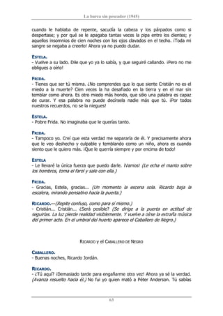 La barca sin pescador (1945) 
63 
cuando  le  hablaba  de  repente,  sacudía  la  cabeza  y  los  párpados  como  si 
despertase; y por qué se le apagaba tantas veces la pipa entre los dientes; y 
aquellos insomnios de cien noches con los ojos clavados en el techo. ¡Toda mi 
sangre se negaba a creerlo! Ahora ya no puedo dudar. 
ESTELA. 
­ Vuelve a su lado. Dile que yo ya lo sabía, y que seguiré callando. ¡Pero no me 
obligues a oírlo! 
FRIDA. 
­ Tienes que ser tú misma. ¿No comprendes que lo que siente Cristián no es el 
miedo  a  la  muerte?  Cien  veces  la  ha  desafiado  en  la  tierra  y  en  el  mar  sin 
temblar como ahora. Es otro miedo más hondo, que sólo una palabra es capaz 
de  curar.  Y  esa  palabra  no  puede  decírsela  nadie  más  que  tú.  ¡Por  todos 
nuestros recuerdos, no se la niegues! 
ESTELA. 
­ Pobre Frida. No imaginaba que le querías tanto. 
FRIDA. 
­ Tampoco yo. Creí que esta verdad me separaría de él. Y precisamente ahora 
que le veo deshecho y culpable y temblando como un niño, ahora es cuando 
siento que le quiero más. ¡Que le querría siempre y por encima de todo! 
ESTELA 
­ Le llevaré la única fuerza que puedo darle. ¡Vamos! (Le echa el manto sobre 
los hombros, toma el farol y sale con ella.) 
FRIDA. 
­  Gracias,  Estela,  gracias...  (Un  momento  la  escena  sola.  Ricardo  baja  la 
escalera, mirando pensativo hacia la puerta.) 
RICARDO.—(Repite confuso, como para sí mismo.) 
­  Cristián...  Cristián...  ¿Será  posible?  (Se  dirige  a  la  puerta  en  actitud  de 
seguirlas. La luz pierde realidad visiblemente. Y vuelve a oírse la extraña música 
del primer acto. En el umbral del huerto aparece el Caballero de Negro.) 
RICARDO y el CABALLERO DE NEGRO 
CABALLERO. 
­ Buenas noches, Ricardo Jordán. 
RICARDO. 
­ ¿Tú aquí? ¡Demasiado tarde para engañarme otra vez! Ahora ya sé la verdad. 
(Avanza resuelto hacia él.) No fui yo quien mató a Péter Anderson. Tú sabías
 