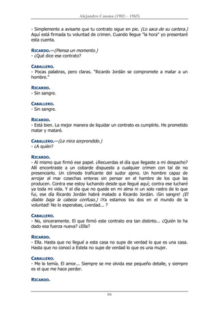 Alejandro Casona (1903 – 1965) 
66 
­ Simplemente a avisarte que tu contrato sigue en pie. (Lo saca de su cartera.) 
Aquí está firmada tu voluntad de crimen. Cuando llegue "la hora" yo presentaré 
esta cuenta. 
RICARDO.—(Piensa un momento.) 
­ ¿Qué dice ese contrato? 
CABALLERO. 
­  Pocas  palabras,  pero  claras.  "Ricardo  Jordán  se  compromete  a  matar  a  un 
hombre." 
RICARDO. 
­ Sin sangre. 
CABALLERO. 
­ Sin sangre. 
RICARDO. 
­ Está bien. La mejor manera de liquidar un contrato es cumplirlo. He prometido 
matar y mataré. 
CABALLERO.—(Le mira sorprendido.) 
­ ¿A quién? 
RICARDO. 
­ Al mismo que firmó ese papel. ¿Recuerdas el día que llegaste a mi despacho? 
Allí  encontraste  a  un  cobarde  dispuesto  a  cualquier  crimen  con  tal  de  no 
presenciarlo.  Un  cómodo  traficante  del  sudor  ajeno.  Un  hombre  capaz  de 
arrojar  al  mar  cosechas  enteras  sin  pensar  en  el  hambre  de  los  que  las 
producen. Contra ese estoy luchando desde que llegué aquí; contra ese lucharé 
ya toda mi vida. Y el día que no quede en mi alma ni un solo rastro de lo que 
fui,  ese  día  Ricardo  Jordán  habrá  matado  a  Ricardo  Jordán.  ¡Sin  sangre!  (El 
diablo  baja  la  cabeza  confuso.)  ¡Ya  estamos  los  dos  en  el  mundo  de  la 
voluntad! No lo esperabas, ¿verdad... ? 
CABALLERO. 
­ No, sinceramente. El que firmó este contrato era tan distinto... ¿Quién te ha 
dado esa fuerza nueva? ¿Ella? 
RICARDO. 
­ Ella. Hasta que no llegué a esta casa no supe de verdad lo que es una casa. 
Hasta que no conocí a Estela no supe de verdad lo que es una mujer. 
CABALLERO. 
­ Me lo temía. El amor... Siempre se me olvida ese pequeño detalle, y siempre 
es el que me hace perder. 
RICARDO.
 