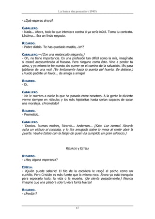 La barca sin pescador (1945) 
67 
­ ¿Qué esperas ahora? 
CABALLERO. 
­ Nada... Ahora, todo lo que intentara contra ti ya sería inútil. Toma tu contrato. 
Lástima... Era un lindo negocio. 
RICARDO. 
­ Pobre diablo. Te has quedado mustio, ¿eh? 
CABALLERO.—(Con una melancolía elegante.) 
­ Oh, no tiene importancia. En una profesión tan difícil como la mía, imagínate 
si estaré acostumbrado al fracaso. Pero ninguno como éste. Vine a perder tu 
alma, y yo mismo te he puesto sin querer en el camino de la salvación. ¡Es para 
jubilarse de una vez! (Va lentamente hacia la puerta del huerto. Se detiene.) 
¿Puedo pedirte un favor... de amigo a amigo? 
RICARDO. 
­ Di. 
CABALLERO. 
­ No le cuentes a nadie lo que ha pasado entre nosotros. A la gente le divierte 
verme siempre en ridículo; y los más hipócritas hasta serían capaces de sacar 
una moraleja. ¿Prometido? 
RICARDO. 
­ Prometido. 
CABALLERO. 
­  Gracias.  Buenas  noches,  Ricardo...  Anderson...  (Sale.  Luz  normal.  Ricardo 
echa un vistazo al contrato, y lo tira arrugado sobre la mesa al sentir abrir la 
puerta. Vuelve Estela con la fatiga de quien ha cumplido un gran esfuerzo.) 
RICARDO y ESTELA 
RICARDO. 
­ ¿Hay alguna esperanza? 
ESTELA. 
­  ¡Quién  puede  saberlo!  El  filo  de  la  escollera  le  rasgó  el  pecho  como  un 
cuchillo. Pero Cristián es más fuerte que la misma roca. Ahora ya está tranquilo 
para  esperarlo  todo;  la  vida  o  la  muerte.  (Se  sienta  pesadamente.)  ¡Nunca 
imaginé que una palabra sola tuviera tanta fuerza! 
RICARDO. 
­ ¿Perdón?
 