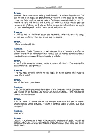 Alejandro Casona (1903 – 1965) 
68 
ESTELA. 
­ Perdón. Parece que no es nada, y ¡qué almendra de milagro lleva dentro! Creí 
que no iba a ser capaz de pronunciarla, y cuando se me cayó de los  labios, 
como  una  fruta  madura,  no  fue  sólo  a  Cristián  a  quien  devolvió  la  paz.  Yo 
misma me sentí más limpia, más fuerte, con todos los nudos sueltos. (Se oye 
nuevamente el clamor de la sirena. Estela se levanta sobresaltada.) La sirena 
otra vez. ¿Qué espera? ¡Su barco está ya soltando amarras! 
RICARDO. 
­ ¿Adónde voy a ir? Acabo de saber que he perdido toda mi fortuna. No tengo 
un país que me llame, ni un solo amigo que me espere. 
ESTELA. 
­ ¡Pero su vida está allá! 
RICARDO. 
­ Escúcheme, Estela. Ya no soy un extraño que viene a comprar el sueño por 
dinero. Ahora soy un hombre sin más riqueza que las manos, como se viene al 
mundo. Uno de los suyos. Déjeme trabajar a su lado. 
ESTELA. 
­ ¿Aquí? (Sin atreverse a creer.) No se engañe a sí mismo. ¿Cree que podría 
acostumbrarse a esta pobreza? 
RICARDO. 
­  No  hay  nada  que  un  hombre  no  sea  capaz  de  hacer  cuando  una  mujer  le 
mira. ¿No lo sabe? 
ESTELA. 
­ Lo sé. Esa es su gran fuerza. 
RICARDO. 
­  La única fuerza que puede hacer salir al mar todas las barcas y plantar otra 
vez rosales  en los huertos. (Le tiende las manos.) Estela...  Tiene heladas las 
manos; está temblando. 
ESTELA. 
­  No  es  nada.  El  primer  día  de  sol  siempre  hace  mas  frío  por  la  noche. 
Encenderemos juntos el  fuego. (Viendo el contrato sobre la mesa.)  ¿Le sirve 
ese papel? 
RICARDO. 
­ No. Ya no. 
ESTELA. 
Gracias. (Lo prende en el farol y se arrodilla a encender el fuego. Ricardo se 
inclina junto a ella. Se oyen tres toques largos de sirena. Es el barco que se va. 
Telón final.)
 