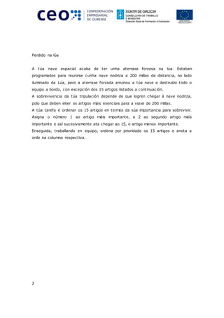 2
Perdido na lúa
A túa nave espacial acaba de ter unha aterraxe forzosa na lúa. Estaban
programados para reunirse cunha nave nodriza a 200 millas de distancia, no lado
iluminado da Lúa, pero a aterraxe forzada arruinou a túa nave e destruído todo o
equipo a bordo, con excepción dos 15 artigos listados a continuación.
A sobrevivencia da túa tripulación depende de que logren chegar á nave nodriza,
polo que deben elixir os artigos máis esenciais para a viaxe de 200 millas.
A túa tarefa é ordenar os 15 artigos en termos da súa importancia para sobrevivir.
Asigna o número 1 ao artigo máis importante, o 2 ao segundo artigo máis
importante e así sucesivamente ata chegar ao 15, o artigo menos importante.
Enseguida, traballando en equipo, ordena por prioridade os 15 artigos e anota a
orde na columna respectiva.
 