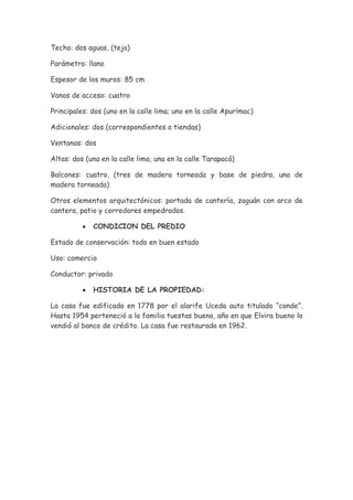 Techo: dos aguas, (teja)

Parámetro: llano

Espesor de los muros: 85 cm

Vanos de acceso: cuatro

Principales: dos (uno en la calle lima; uno en la calle Apurímac)

Adicionales: dos (correspondientes a tiendas)

Ventanas: dos

Altas: dos (una en la calle lima, una en la calle Tarapacá)

Balcones: cuatro, (tres de madera torneada y base de piedra, una de
madera torneada)

Otros elementos arquitectónicos: portada de cantería, zaguán con arco de
cantera, patio y corredores empedrados.

          •   CONDICION DEL PREDIO

Estado de conservación: todo en buen estado

Uso: comercio

Conductor: privado

          •   HISTORIA DE LA PROPIEDAD:

La casa fue edificada en 1778 por el alarife Uceda auto titulado “conde”.
Hasta 1954 perteneció a la familia tuestas bueno, año en que Elvira bueno lo
vendió al banco de crédito. La casa fue restaurada en 1962.
 