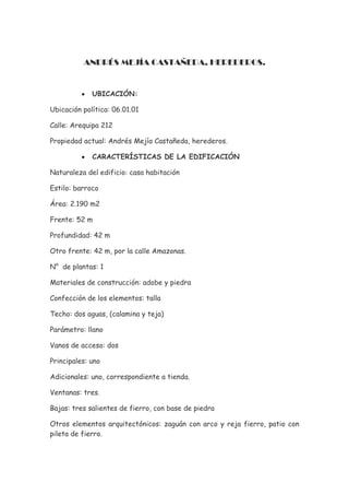 ANDRÉS MEJÍA CASTAÑEDA, HEREDEROS.


          •   UBICACIÓN:

Ubicación política: 06.01.01

Calle: Arequipa 212

Propiedad actual: Andrés Mejía Castañeda, herederos.

          •   CARACTERÍSTICAS DE LA EDIFICACIÓN

Naturaleza del edificio: casa habitación

Estilo: barroco

Área: 2.190 m2

Frente: 52 m

Profundidad: 42 m

Otro frente: 42 m, por la calle Amazonas.

N° de plantas: 1

Materiales de construcción: adobe y piedra

Confección de los elementos: talla

Techo: dos aguas, (calamina y teja)

Parámetro: llano

Vanos de acceso: dos

Principales: uno

Adicionales: uno, correspondiente a tienda.

Ventanas: tres.

Bajas: tres salientes de fierro, con base de piedra

Otros elementos arquitectónicos: zaguán con arco y reja fierro, patio con
pileta de fierro.
 