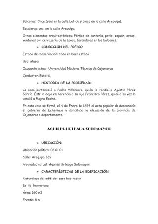 Balcones: Once (seis en la calle Leticia y cinco en la calle Arequipa).

Escaleras: una, en la calle Arequipa.

Otros elementos arquitectónicos: Pórtico de cantería, patio, zaguán, arcos,
ventanas con cerrajería de la época, barandales en los balcones.

          •   CONDICIÓN DEL PREDIO

Estado de conservación: todo en buen estado

Uso: Museo

Ocupante actual: Universidad Nacional Técnica de Cajamarca

Conductor: Estatal.

          •   HISTORIA DE LA PROPIEDAD:

La casa perteneció a Pedro Villanueva, quién la vendió a Agustín Pérez
García. Éste la dejo en herencia a su hijo Francisco Pérez, quien a su vez la
vendió a Magna Esaine.

En esta casa se firmó, el 4 de Enero de 1854 el acta popular de desconocía
el gobierno de Echenique y solicitaba la elevación de la provincia de
Cajamarca a departamento.



                 AQUILES URTEAGA SOTOMAYOR


          •   UBICACIÓN:

Ubicación política: 06.01.01

Calle: Arequipa 369

Propiedad actual: Aquiles Urteaga Sotomayor.

          •   CARACTERÍSTICAS DE LA EDIFICACIÓN

Naturaleza del edificio: casa habitación

Estilo: herreriano

Área: 160 m2

Frente: 8 m
 