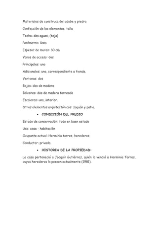 Materiales de construcción: adobe y piedra

Confección de los elementos: talla

Techo: dos aguas, (teja)

Parámetro: llano

Espesor de muros: 80 cm

Vanos de acceso: dos

Principales: uno

Adicionales: uno, correspondiente a tienda.

Ventanas: dos

Bajas: dos de madera

Balcones: dos de madera torneada

Escaleras: una, interior.

Otros elementos arquitectónicos: zaguán y patio.

          •   CONDICIÓN DEL PREDIO

Estado de conservación: todo en buen estado

Uso: casa - habitación

Ocupante actual: Herminia torres, herederos

Conductor: privado.

          •   HISTORIA DE LA PROPIEDAD:

La casa perteneció a Joaquín Gutiérrez, quién la vendió a Herminia Torres,
cuyos herederos la poseen actualmente (1981).
 