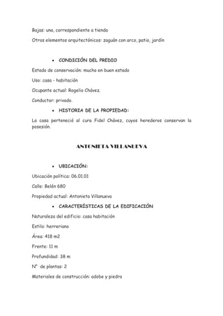 Bajas: una, correspondiente a tienda

Otros elementos arquitectónicos: zaguán con arco, patio, jardín



          •    CONDICIÓN DEL PREDIO

Estado de conservación: mucho en buen estado

Uso: casa - habitación

Ocupante actual: Rogelio Chávez.

Conductor: privado.

          •    HISTORIA DE LA PROPIEDAD:

La casa perteneció al cura Fidel Chávez, cuyos herederos conservan la
posesión.



                      ANTONIETA VILLANUEVA


          •    UBICACIÓN:

Ubicación política: 06.01.01

Calle: Belén 680

Propiedad actual: Antonieta Villanueva

          •    CARACTERÍSTICAS DE LA EDIFICACIÓN

Naturaleza del edificio: casa habitación

Estilo: herreriano

Área: 418 m2

Frente: 11 m

Profundidad: 38 m

N° de plantas: 2

Materiales de construcción: adobe y piedra
 