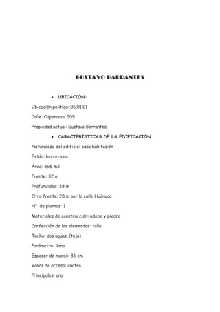 GUSTAVO BARRANTES


          •   UBICACIÓN:

Ubicación política: 06.01.01

Calle: Cajamarca 509

Propiedad actual: Gustavo Barrantes.

          •   CARACTERÍSTICAS DE LA EDIFICACIÓN

Naturaleza del edificio: casa habitación

Estilo: herreriano

Área: 896 m2

Frente: 32 m

Profundidad: 28 m

Otro frente: 28 m por la calle Huánuco

N° de plantas: 1

Materiales de construcción: adobe y piedra

Confección de los elementos: talla

Techo: dos aguas, (teja)

Parámetro: llano

Espesor de muros: 86 cm

Vanos de acceso: cuatro

Principales: uno
 