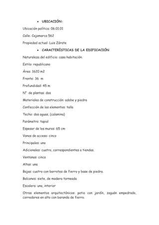 •   UBICACIÓN:

Ubicación política: 06.01.01

Calle: Cajamarca 562

Propiedad actual: Luis Zárate

          •   CARACTERÍSTICAS DE LA EDIFICACIÓN

Naturaleza del edificio: casa habitación.

Estilo: republicano

Área: 1620 m2

Frente: 36 m

Profundidad: 45 m

N° de plantas: dos

Materiales de construcción: adobe y piedra

Confección de los elementos: talla

Techo: dos aguas, (calamina)

Parámetro: tapial

Espesor de los muros: 65 cm

Vanos de acceso: cinco

Principales: uno

Adicionales: cuatro, correspondientes a tiendas.

Ventanas: cinco

Altas: una

Bajas: cuatro con barrotes de fierro y base de piedra.

Balcones: siete, de madera torneada

Escalera: una, interior

Otros elementos arquitectónicos: patio con jardín, zaguán empedrado,
corredores en alto con baranda de fierro.
 