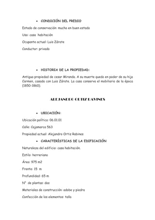 •   CONDICIÓN DEL PREDIO

Estado de conservación: mucho en buen estado

Uso: casa habitación

Ocupante actual: Luis Zárate

Conductor: privado




          •   HISTORIA DE LA PROPIEDAD:

Antigua propiedad de cesar Miranda. A su muerte quedo en poder de su hija
Carmen, casada con Luis Zárate. La casa conserva el mobiliario de la época
(1850-1860).



                     ALEJANDRO ORTIZ RAVINES


          •   UBICACIÓN:

Ubicación política: 06.01.01

Calle: Cajamarca 563

Propiedad actual: Alejandro Ortiz Rabines

          •   CARACTERÍSTICAS DE LA EDIFICACIÓN

Naturaleza del edificio: casa habitación.

Estilo: herreriano

Área: 975 m2

Frente: 15 m

Profundidad: 65 m

N° de plantas: dos

Materiales de construcción: adobe y piedra

Confección de los elementos: talla
 