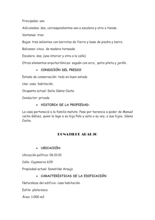Principales: uno

Adicionales: dos, correspondientes uno a escalera y otro a tienda.

Ventanas: tres

Bajas: tres salientes con barrotes de fierro y base de piedra y barro.

Balcones: cinco de madera torneada

Escalera: dos, (una interior y otra a la calle)

Otros elementos arquitectónicos: zaguán con arco, patio pileta y jardín.

          •   CONDICIÓN DEL PREDIO

Estado de conservación: todo en buen estado

Uso: casa habitación

Ocupante actual: Delia Sáenz Cacho

Conductor: privado

          •   HISTORIA DE LA PROPIEDAD:

La casa perteneció a la familia matute. Paso por herencia a poder de Manuel
cacho Gálvez, quien la lego a su hija Pola y esta a su vez, a sus hijos, Sáenz
Cacho.



                          DONATILDE ARAUJO


          •   UBICACIÓN:

Ubicación política: 06.01.01

Calle: Cajamarca 639

Propiedad actual: Donatilde Araujo

          •   CARACTERÍSTICAS DE LA EDIFICACIÓN

Naturaleza del edificio: casa habitación.

Estilo: plateresco

Área: 1.000 m2
 