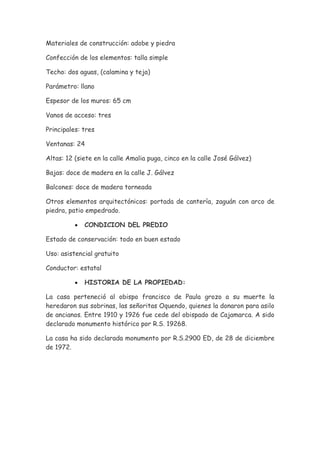 Materiales de construcción: adobe y piedra

Confección de los elementos: talla simple

Techo: dos aguas, (calamina y teja)

Parámetro: llano

Espesor de los muros: 65 cm

Vanos de acceso: tres

Principales: tres

Ventanas: 24

Altas: 12 (siete en la calle Amalia puga, cinco en la calle José Gálvez)

Bajas: doce de madera en la calle J. Gálvez

Balcones: doce de madera torneada

Otros elementos arquitectónicos: portada de cantería, zaguán con arco de
piedra, patio empedrado.

          •   CONDICION DEL PREDIO

Estado de conservación: todo en buen estado

Uso: asistencial gratuito

Conductor: estatal

          •   HISTORIA DE LA PROPIEDAD:

La casa perteneció al obispo francisco de Paula grozo a su muerte la
heredaron sus sobrinas, las señoritas Oquendo, quienes la donaron para asilo
de ancianos. Entre 1910 y 1926 fue cede del obispado de Cajamarca. A sido
declarado monumento histórico por R.S. 19268.

La casa ha sido declarada monumento por R.S.2900 ED, de 28 de diciembre
de 1972.
 
