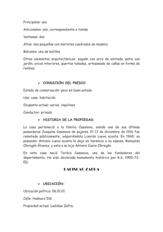 Principales: uno

Adicionales: uno, correspondiente a tienda

Ventanas: dos

Altas: dos pequeñas con barrotes cuadrados de madera.

Balcones: uno de bolillos

Otros elementos arquitectónicos: zaguán con arco de entrada, patio con
jardín, arcos interiores, puertas talladas, artesanado de cañas en forma de
rombos.



          •   CONDICIÓN DEL PREDIO

Estado de conservación: poco en buen estado

Uso: casa habitación

Ocupante actual: varios inquilinos

Conductor: privado

          •   HISTORIA DE LA PROPIEDAD:

La casa perteneció a la familia Casanova, siendo una de sus últimas
poseedoras Joaquina Casanova de pajares. El 13 de diciembre de 1916 fue
rematada públicamente, adquiriéndola Lizardo cueva acosta. En 1968, su
poseedor Antonio cueva acosta la dejo en herencia a su esposa, Romualda
Obregón Álvarez, y esta a su hijo Antonio Cueva Obregón.

En esta casa nació Toribio Casanova, uno de los fundadores del
departamento. Ha sido declarada monumento histórico por R.S. 2900-72-
ED.

                            LADISLAO ZAFRA


          •   UBICACIÓN:

Ubicación política: 06.01.01

Calle: Huánuco 516

Propiedad actual: Ladislao Zafra.
 