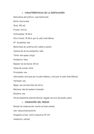 •   CARACTERÍSTICAS DE LA EDIFICACIÓN

Naturaleza del edificio: casa habitación.

Estilo: herreriano

Área: 391 m2

Frente: 22.5 m

Profundidad: 15.30 m

Otro frente: 15.30 m, por la calle José Gálvez

N° de plantas: dos

Materiales de construcción: adobe y piedra

Confección de los elementos: talla

Techo: dos aguas, (teja)

Parámetro: llano

Espesor de los muros: 65 cm

Vanos de acceso: siete

Principales: uno

Adicionales: seis (uno por la calle Huánuco, cinco por la calle José Gálvez)

Ventanas: una

Bajas: una con barrotes de fierro

Balcones: dos de madera torneada

Escalera: una

Otros elementos arquitectónicos: zaguán con arco de piedra, patio.

          •   CONDICIÓN DEL PREDIO

Estado de conservación: mucho en buen estado

Uso: educacional gratuito

Ocupante actual: centro educativo N° 113

Conductor: estatal
 