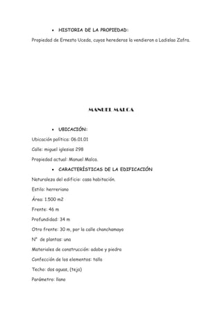 •   HISTORIA DE LA PROPIEDAD:

Propiedad de Ernesto Uceda, cuyos herederos la vendieron a Ladislao Zafra.




                               MANUEL MALCA


          •   UBICACIÓN:

Ubicación política: 06.01.01

Calle: miguel iglesias 298

Propiedad actual: Manuel Malca.

          •   CARACTERÍSTICAS DE LA EDIFICACIÓN

Naturaleza del edificio: casa habitación.

Estilo: herreriano

Área: 1.500 m2

Frente: 46 m

Profundidad: 34 m

Otro frente: 30 m, por la calle chanchamayo

N° de plantas: una

Materiales de construcción: adobe y piedra

Confección de los elementos: talla

Techo: dos aguas, (teja)

Parámetro: llano
 