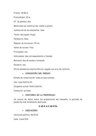 Frente: 15.50 m

Profundidad: 30 m

N° de plantas: dos

Materiales de construcción: adobe y piedra

Confección de los elementos: talla

Techo: dos aguas, (teja)

Parámetro: llano

Espesor de los muros: 70 cm

Vanos de acceso: tres

Principales: uno

Adicionales: dos correspondiente a tiendas

Balcones: dos de madera torneada

Escalera: una

Otros elementos arquitectónicos: zaguán con arco de cantería.

          •   CONDICIÓN DEL PREDIO

Estado de conservación: nada en buen estado

Uso: casa habitación

Ocupante actual: Ninfa Castillo

Conductor: privado

          •   HISTORIA DE LA PROPIEDAD:

Se carece de datos sobre los propietarios del inmueble, la portada de
piedra ha sido totalmente destruida.

                               LAURA GARCÍA
          •   UBICACIÓN:

Ubicación política: 06.01.01

Calle: Junín 539
 