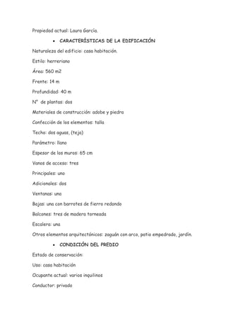 Propiedad actual: Laura García.

          •    CARACTERÍSTICAS DE LA EDIFICACIÓN

Naturaleza del edificio: casa habitación.

Estilo: herreriano

Área: 560 m2

Frente: 14 m

Profundidad: 40 m

N° de plantas: dos

Materiales de construcción: adobe y piedra

Confección de los elementos: talla

Techo: dos aguas, (teja)

Parámetro: llano

Espesor de los muros: 65 cm

Vanos de acceso: tres

Principales: uno

Adicionales: dos

Ventanas: una

Bajas: una con barrotes de fierro redondo

Balcones: tres de madera torneada

Escalera: una

Otros elementos arquitectónicos: zaguán con arco, patio empedrado, jardín.

          •    CONDICIÓN DEL PREDIO

Estado de conservación:

Uso: casa habitación

Ocupante actual: varios inquilinos

Conductor: privado
 