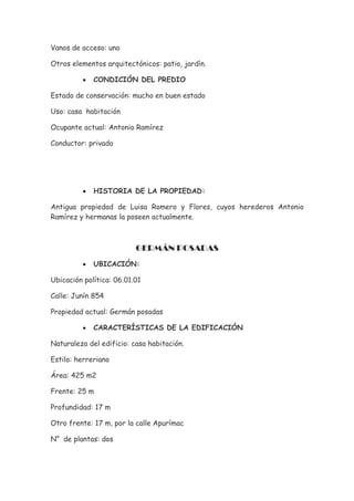 Vanos de acceso: uno

Otros elementos arquitectónicos: patio, jardín.

          •   CONDICIÓN DEL PREDIO

Estado de conservación: mucho en buen estado

Uso: casa habitación

Ocupante actual: Antonio Ramírez

Conductor: privado




          •   HISTORIA DE LA PROPIEDAD:

Antigua propiedad de Luisa Romero y Flores, cuyos herederos Antonio
Ramírez y hermanas la poseen actualmente.



                          GERMÁN POSADAS
          •   UBICACIÓN:

Ubicación política: 06.01.01

Calle: Junín 854

Propiedad actual: Germán posadas

          •   CARACTERÍSTICAS DE LA EDIFICACIÓN

Naturaleza del edificio: casa habitación.

Estilo: herreriano

Área: 425 m2

Frente: 25 m

Profundidad: 17 m

Otro frente: 17 m, por la calle Apurímac

N° de plantas: dos
 