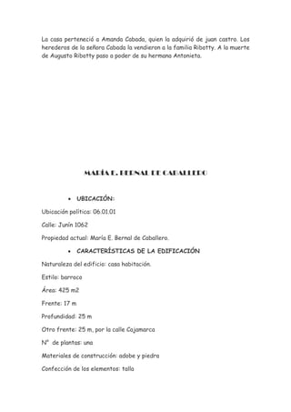 La casa perteneció a Amanda Cabada, quien la adquirió de juan castro. Los
herederos de la señora Cabada la vendieron a la familia Ribotty. A la muerte
de Augusto Ribotty paso a poder de su hermana Antonieta.




                  MARÍA E. BERNAL DE CABALLERO


          •    UBICACIÓN:

Ubicación política: 06.01.01

Calle: Junín 1062

Propiedad actual: María E. Bernal de Caballero.

          •    CARACTERÍSTICAS DE LA EDIFICACIÓN

Naturaleza del edificio: casa habitación.

Estilo: barroco

Área: 425 m2

Frente: 17 m

Profundidad: 25 m

Otro frente: 25 m, por la calle Cajamarca

N° de plantas: una

Materiales de construcción: adobe y piedra

Confección de los elementos: talla
 