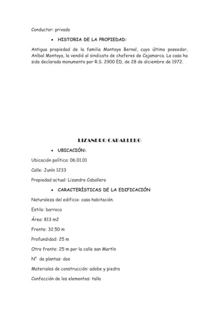 Conductor: privado

          •   HISTORIA DE LA PROPIEDAD:

Antigua propiedad de la familia Montoya Bernal, cuyo último poseedor,
Aníbal Montoya, la vendió al sindicato de choferes de Cajamarca. La casa ha
sido declarada monumento por R.S. 2900 ED, de 28 de diciembre de 1972.




                       LIZANDRO CABALLERO
          •   UBICACIÓN:

Ubicación política: 06.01.01

Calle: Junín 1233

Propiedad actual: Lizandro Caballero

          •   CARACTERÍSTICAS DE LA EDIFICACIÓN

Naturaleza del edificio: casa habitación.

Estilo: barroco

Área: 813 m2

Frente: 32.50 m

Profundidad: 25 m

Otro frente: 25 m por la calle san Martín

N° de plantas: dos

Materiales de construcción: adobe y piedra

Confección de los elementos: talla
 