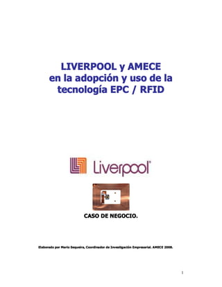 LIVERPOOL y AMECE 
      en la adopción y uso de la 
       tecnología EPC / RFID 




                            CASO DE NEGOCIO. 




Elaborado por Mario Sequeira, Coordinador de Investigación Empresarial. AMECE 2008.




                                                                                      1 
 