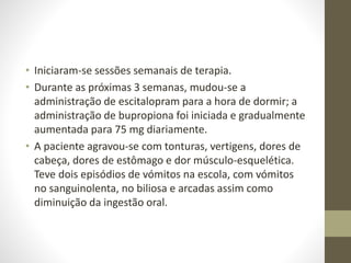 • Iniciaram-se sessões semanais de terapia.
• Durante as próximas 3 semanas, mudou-se a
administração de escitalopram para a hora de dormir; a
administração de bupropiona foi iniciada e gradualmente
aumentada para 75 mg diariamente.
• A paciente agravou-se com tonturas, vertigens, dores de
cabeça, dores de estômago e dor músculo-esquelética.
Teve dois episódios de vómitos na escola, com vómitos
no sanguinolenta, no biliosa e arcadas assim como
diminuição da ingestão oral.
 