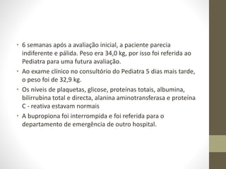 • 6 semanas após a avaliação inicial, a paciente parecia
indiferente e pálida. Peso era 34,0 kg, por isso foi referida ao
Pediatra para uma futura avaliação.
• Ao exame clínico no consultório do Pediatra 5 dias mais tarde,
o peso foi de 32,9 kg.
• Os níveis de plaquetas, glicose, proteínas totais, albumina,
bilirrubina total e directa, alanina aminotransferasa e proteína
C - reativa estavam normais
• A bupropiona foi interrompida e foi referida para o
departamento de emergência de outro hospital.
 