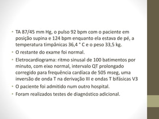 • TA 87/45 mm Hg, o pulso 92 bpm com o paciente em
posição supina e 124 bpm enquanto ela estava de pé, a
temperatura timpânicas 36,4 ° C e o peso 33,5 kg.
• O restante do exame foi normal.
• Eletrocardiograma: ritmo sinusal de 100 batimentos por
minuto, com eixo normal, intervalo QT prolongado
corregido para frequência cardíaca de 505 mseg, uma
inversão de onda T na derivação III e ondas T bifásicas V3
• O paciente foi admitido num outro hospital.
• Foram realizados testes de diagnóstico adicional.
 