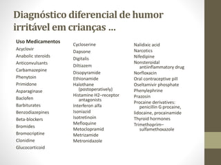 Diagnóstico diferencial de humor
irritável em crianças …
Uso Medicamentos
Acyclovir
Anabolic steroids
Anticonvulsants
Carbamazepine
Phenytoin
Primidone
Asparaginase
Baclofen
Barbiturates
Benzodiazepines
Beta-blockers
Bromides
Bromocriptine
Clonidine
Glucocorticoid
Nalidixic acid
Narcotics
Nifedipine
Nonsteroidal
antiinflammatory drug
Norfloxacin
Oral contraceptive pill
Oseltamivir phosphate
Phenylephrine
Prazosin
Procaine derivatives:
penicillin G procaine,
lidocaine, procainamide
Thyroid hormones
Trimethoprim–
sulfamethoxazole
Cycloserine
Dapsone
Digitalis
Diltiazem
Disopyramide
Ethionamide
Halothane
(postoperatively)
Histamine H2–receptor
antagonists
Interferon alfa
Isoniazid
Isotretinoin
Mefloquine
Metoclopramid
Metrizamide
Metronidazole
 
